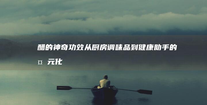 醋的神奇功效：从厨房调味品到健康助手的多元化作用